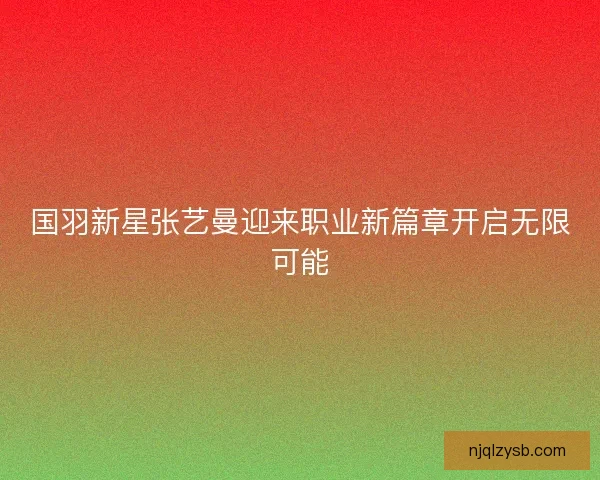 国羽新星张艺曼迎来职业新篇章开启无限可能